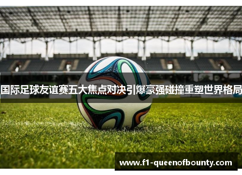 国际足球友谊赛五大焦点对决引爆豪强碰撞重塑世界格局